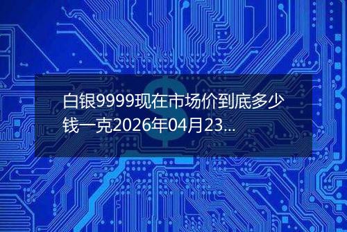 白银9999现在市场价到底多少钱一克2026年04月23日