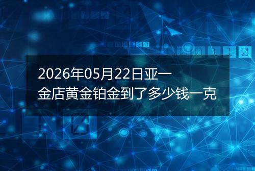 2026年05月22日亚一金店黄金铂金到了多少钱一克