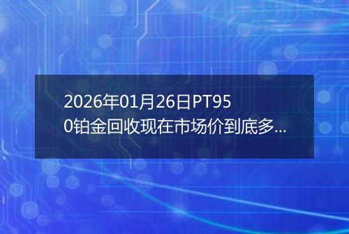 2026年01月26日PT950铂金回收现在市场价到底多少一克