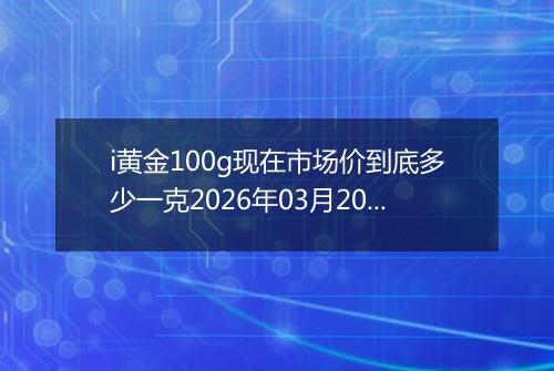 i黄金100g现在市场价到底多少一克2026年03月20日