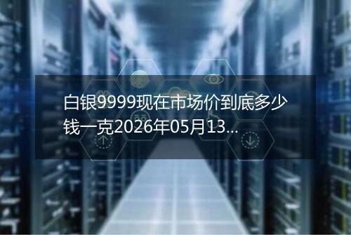 白银9999现在市场价到底多少钱一克2026年05月13日