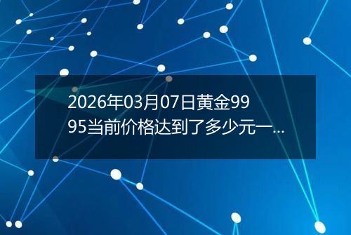2026年03月07日黄金9995当前价格达到了多少元一克2026年03月07日