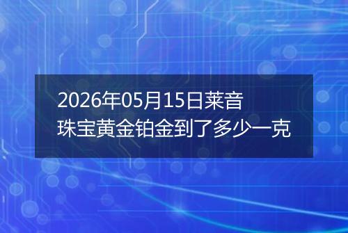2026年05月15日莱音珠宝黄金铂金到了多少一克