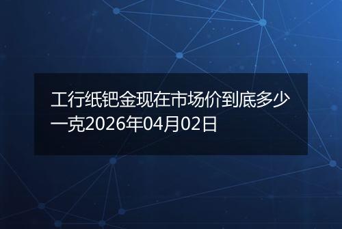工行纸钯金现在市场价到底多少一克2026年04月02日
