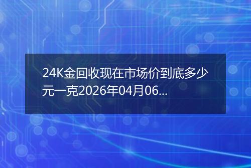 24K金回收现在市场价到底多少元一克2026年04月06日