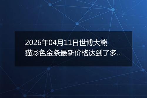 2026年04月11日世博大熊猫彩色金条最新价格达到了多少元一克