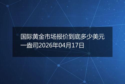 国际黄金市场报价到底多少美元一盎司2026年04月17日