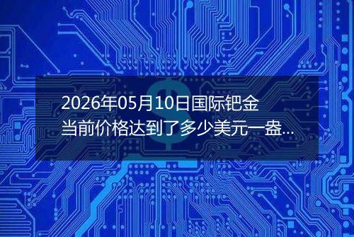 2026年05月10日国际钯金当前价格达到了多少美元一盎司2026年05月10日