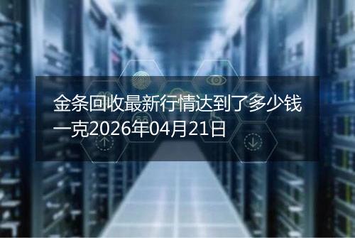 金条回收最新行情达到了多少钱一克2026年04月21日