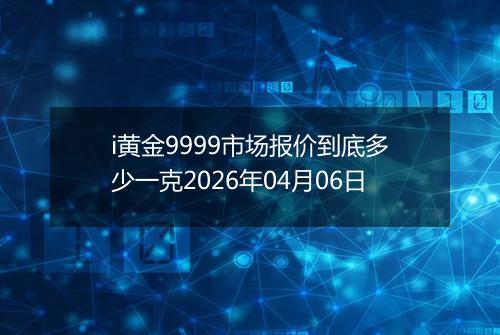 i黄金9999市场报价到底多少一克2026年04月06日