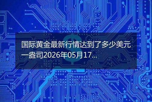 国际黄金最新行情达到了多少美元一盎司2026年05月17日