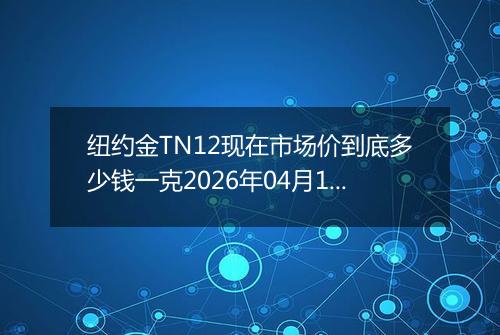 纽约金TN12现在市场价到底多少钱一克2026年04月18日