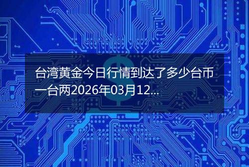 台湾黄金今日行情到达了多少台币一台两2026年03月12日