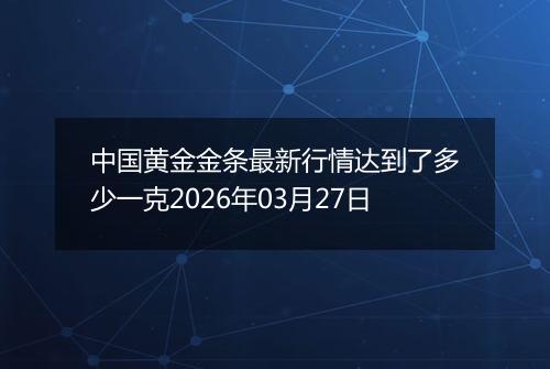 中国黄金金条最新行情达到了多少一克2026年03月27日