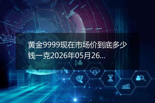 黄金9999现在市场价到底多少钱一克2026年05月26日