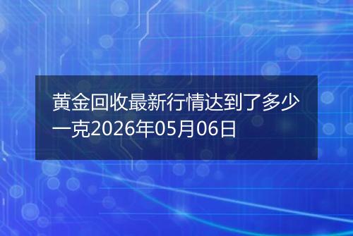 黄金回收最新行情达到了多少一克2026年05月06日