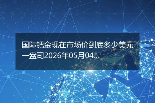 国际钯金现在市场价到底多少美元一盎司2026年05月04日