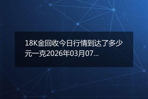 18K金回收今日行情到达了多少元一克2026年03月07日