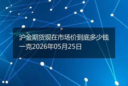沪金期货现在市场价到底多少钱一克2026年05月25日