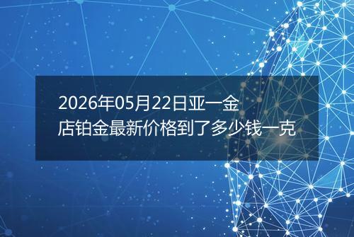 2026年05月22日亚一金店铂金最新价格到了多少钱一克
