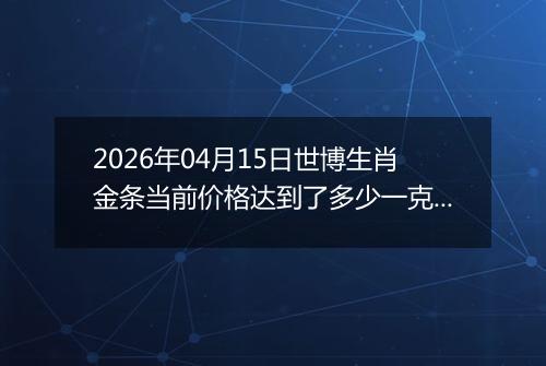 2026年04月15日世博生肖金条当前价格达到了多少一克2026年04月15日