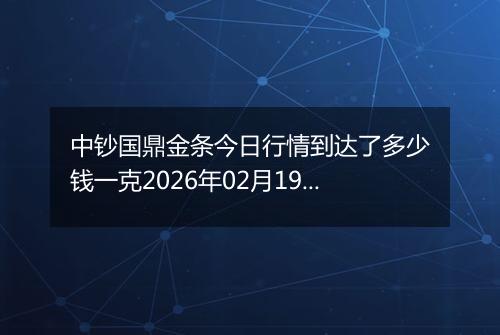 中钞国鼎金条今日行情到达了多少钱一克2026年02月19日