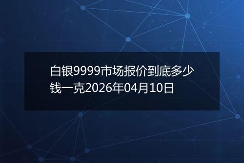 白银9999市场报价到底多少钱一克2026年04月10日