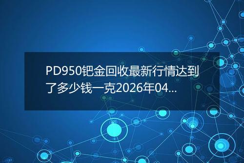 PD950钯金回收最新行情达到了多少钱一克2026年04月21日