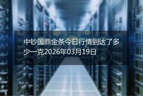 中钞国鼎金条今日行情到达了多少一克2026年03月19日