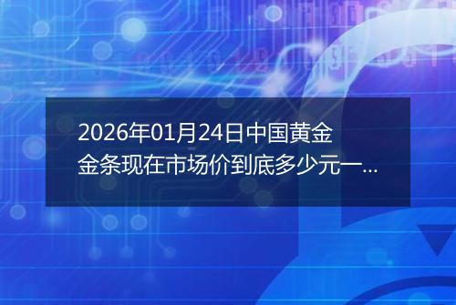 2026年01月24日中国黄金金条现在市场价到底多少元一克