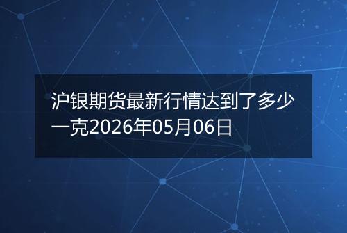 沪银期货最新行情达到了多少一克2026年05月06日