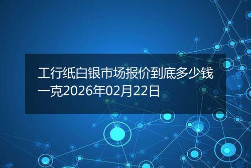 工行纸白银市场报价到底多少钱一克2026年02月22日