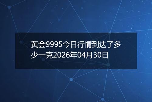 黄金9995今日行情到达了多少一克2026年04月30日