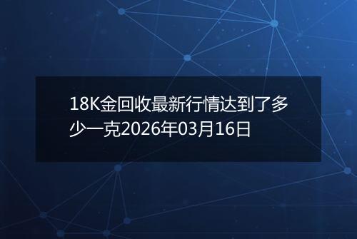 18K金回收最新行情达到了多少一克2026年03月16日