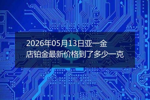 2026年05月13日亚一金店铂金最新价格到了多少一克