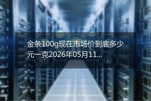 金条100g现在市场价到底多少元一克2026年05月11日