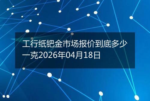 工行纸钯金市场报价到底多少一克2026年04月18日
