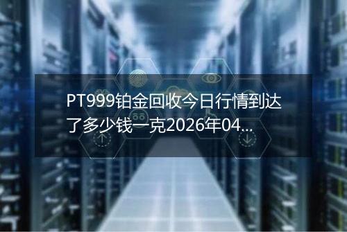 PT999铂金回收今日行情到达了多少钱一克2026年04月13日