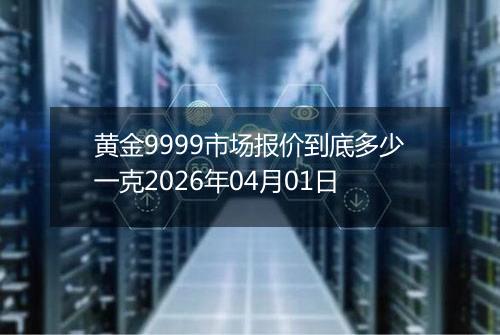 黄金9999市场报价到底多少一克2026年04月01日