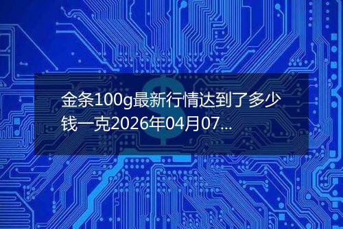 金条100g最新行情达到了多少钱一克2026年04月07日