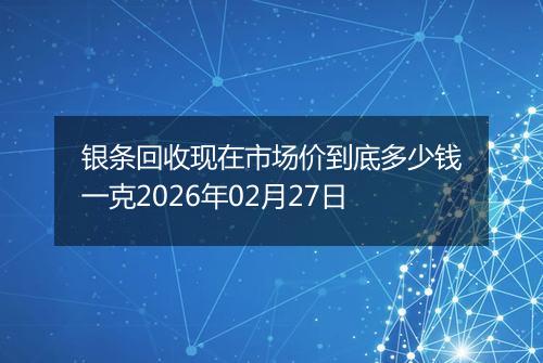银条回收现在市场价到底多少钱一克2026年02月27日