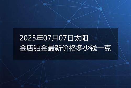 2025年07月07日太阳金店铂金最新价格多少钱一克