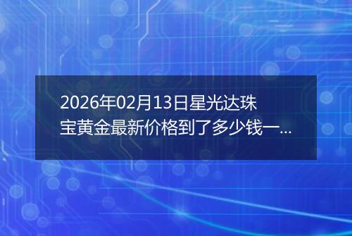 2026年02月13日星光达珠宝黄金最新价格到了多少钱一克