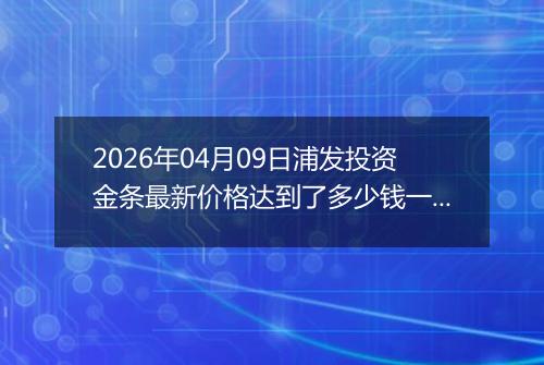 2026年04月09日浦发投资金条最新价格达到了多少钱一克