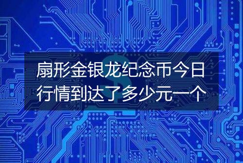 扇形金银龙纪念币今日行情到达了多少元一个