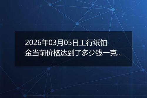2026年03月05日工行纸铂金当前价格达到了多少钱一克2026年03月05日