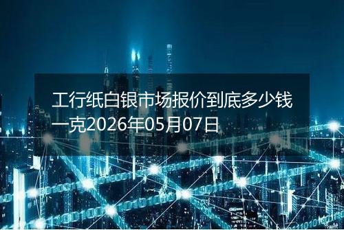 工行纸白银市场报价到底多少钱一克2026年05月07日