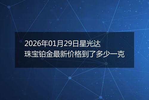 2026年01月29日星光达珠宝铂金最新价格到了多少一克