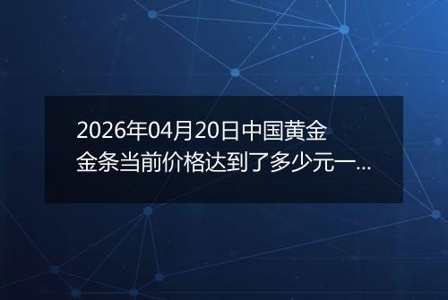 2026年04月20日中国黄金金条当前价格达到了多少元一克2026年04月20日