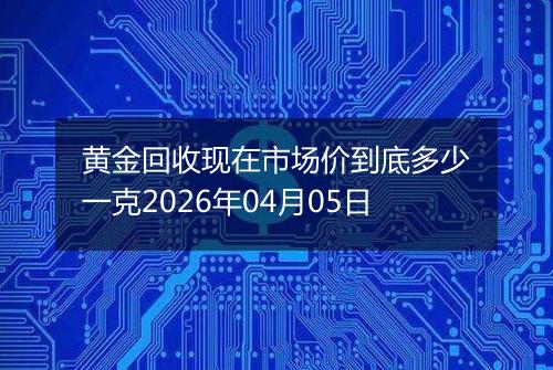 黄金回收现在市场价到底多少一克2026年04月05日